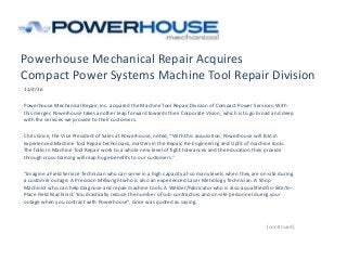 Powerhouse Mechanical Repair Acquires
Compact Power Systems Machine Tool Repair Division
11/4/16
Powerhouse Mechanical Repair, Inc. acquired the Machine Tool Repair Division of Compact Power Services. With
this merger, Powerhouse takes another leap forward towards their Corporate Vision, which is to go broad and deep
with the services we provide to their customers.
Chris Grice, the Vice President of Sales at Powerhouse, noted, “With this acquisition, Powerhouse will fold in
experienced Machine Tool Repair technicians, masters in the Repair, Re-Engineering and Upfit of machine tools.
The folks in Machine Tool Repair work to a whole new level of tight tolerances and the education they provide
through cross-training will reap huge benefits to our customers.”
“Imagine a Field Service Technician who can serve in a high capacity at so many levels when they are on-site during
a customer outage: A Precision Millwright who is also an experienced Laser Metrology Technician. A Shop
Machinist who can help diagnose and repair machine tools. A Welder/Fabricator who is also a qualified On-Site/In-
Place Field Machinist. You drastically reduce the number of sub-contractors and on-site personnel during your
outage when you contract with Powerhouse”, Grice was quoted as saying.
(continued)
 