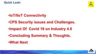 Quick Look:
•IoT/IIoT Connectivity
•CPS Security issues and Challenges.
•Impact Of Covid 19 on Industry 4.0
•Concluding Su...