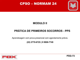 MODULO II
PRÁTICA DE PRIMEIROS SOCORROS - PPS
CPSO – NORMAM 24
PÁG-73
Aprendizagem com prova presencial com agendamento prévio.
(22) 2770-6725 | 9 9908-7749
 