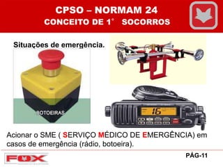 Situações de emergência.
CPSO – NORMAM 24
CONCEITO DE 1° SOCORROS
PÁG-11
Acionar o SME ( SERVIÇO MÉDICO DE EMERGÊNCIA) em
casos de emergência (rádio, botoeira).
 