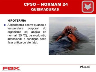 HIPOTERMIA
 A hipotermia ocorre quando a
temperatura corporal do
organismo cai abaixo do
normal (35 ⁰C), de modo não
intencional, a condição pode
ficar crítica ou até fatal.
CPSO – NORMAM 24
QUEIMADURAS
PÁG-53
 
