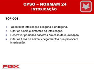 TÓPICOS:
1. Descrever intoxicação exógena e endógena.
2. Citar os sinais e sintomas da intoxicação.
3. Descrever primeiros socorros em caso de intoxicação.
4. Citar os tipos de animais peçonhentos que provocam
intoxicação.
CPSO – NORMAM 24
INTOXICAÇÃO
 