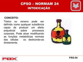 CONCEITO:
Tóxico ou veneno pode ser
definido como qualquer substância
capaz de produzir um efeito
prejudicial sobre processos
corporais. Pode atuar modificando
as funções metabólicas normais
das células ou destruindo-as
diretamente.
CPSO – NORMAM 24
INTOXICAÇÃO
PÁG-54
 