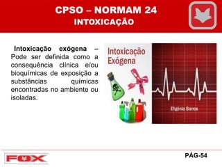 Intoxicação exógena –
Pode ser definida como a
consequência clínica e/ou
bioquímicas de exposição a
substâncias químicas
encontradas no ambiente ou
isoladas.
CPSO – NORMAM 24
INTOXICAÇÃO
PÁG-54
 