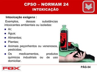 Intoxicação exógena :
Exemplos, dessas substâncias
intoxicantes ambientais ou isoladas:
 Ar;
 Água;
 Alimentos;
 Plantas;
 Animais peçonhentos ou venenosos,
pesticidas;
 Os medicamentos, produtos
químicos industriais ou de uso
domiciliar.
CPSO – NORMAM 24
INTOXICAÇÃO
PÁG-54
 