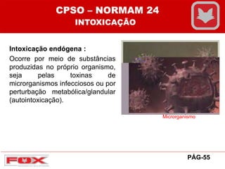 Intoxicação endógena :
Ocorre por meio de substâncias
produzidas no próprio organismo,
seja pelas toxinas de
microrganismos infecciosos ou por
perturbação metabólica/glandular
(autointoxicação).
Microrganismo
CPSO – NORMAM 24
INTOXICAÇÃO
PÁG-55
 