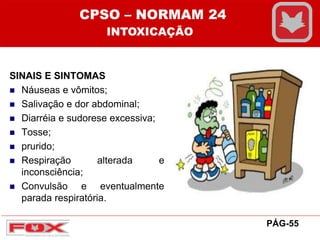 SINAIS E SINTOMAS
 Náuseas e vômitos;
 Salivação e dor abdominal;
 Diarréia e sudorese excessiva;
 Tosse;
 prurido;
 Respiração alterada e
inconsciência;
 Convulsão e eventualmente
parada respiratória.
CPSO – NORMAM 24
INTOXICAÇÃO
PÁG-55
 