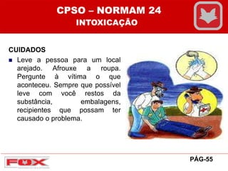 CUIDADOS
 Leve a pessoa para um local
arejado. Afrouxe a roupa.
Pergunte à vítima o que
aconteceu. Sempre que possível
leve com você restos da
substância, embalagens,
recipientes que possam ter
causado o problema.
CPSO – NORMAM 24
INTOXICAÇÃO
PÁG-55
 