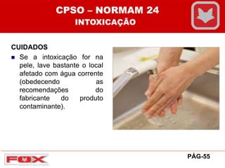 CUIDADOS
 Se a intoxicação for na
pele, lave bastante o local
afetado com água corrente
(obedecendo as
recomendações do
fabricante do produto
contaminante).
PÁG-55
CPSO – NORMAM 24
INTOXICAÇÃO
 