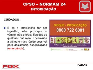 CUIDADOS
 E se a intoxicação for por
ingestão, não provoque o
vômito, não ofereça líquidos de
qualquer natureza. Encaminhe
a vítima o mais rápido possível
para assistência especializada
(emergência).
PÁG-55
CPSO – NORMAM 24
INTOXICAÇÃO
 