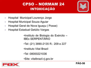 • Hospital Municipal Lourenço Jorge
• Hospital Municipal Souza Aguiar
• Hospital Geral de Nova Iguaçu ( Posse)
• Hospital Estadual Getúlio Vargas
•Instituto de Biologia do Exército –
IBEx SERPENTÁRIO
•Tel: (21) 3890-2135 R.: 209 e 227
•Instituto Vital Brazil
•Tel :08000221036
•Site: vitalbrazil.rj.gov.br
CPSO – NORMAM 24
INTOXICAÇÃO
PÁG-56
 