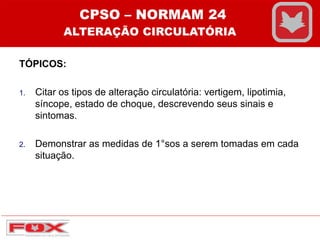 TÓPICOS:
1. Citar os tipos de alteração circulatória: vertigem, lipotimia,
síncope, estado de choque, descrevendo seus sinais e
sintomas.
2. Demonstrar as medidas de 1°sos a serem tomadas em cada
situação.
CPSO – NORMAM 24
ALTERAÇÃO CIRCULATÓRIA
 