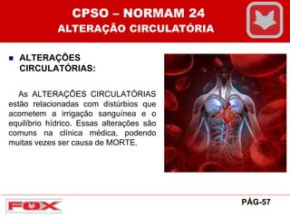  ALTERAÇÕES
CIRCULATÓRIAS:
As ALTERAÇÕES CIRCULATÓRIAS
estão relacionadas com distúrbios que
acometem a irrigação sanguínea e o
equilíbrio hídrico. Essas alterações são
comuns na clínica médica, podendo
muitas vezes ser causa de MORTE.
CPSO – NORMAM 24
ALTERAÇÃO CIRCULATÓRIA
PÁG-57
 