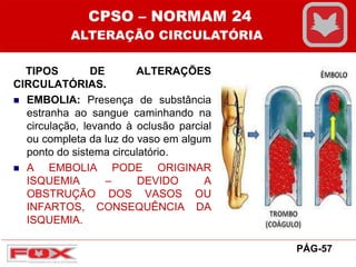 TIPOS DE ALTERAÇÕES
CIRCULATÓRIAS.
 EMBOLIA: Presença de substância
estranha ao sangue caminhando na
circulação, levando à oclusão parcial
ou completa da luz do vaso em algum
ponto do sistema circulatório.
 A EMBOLIA PODE ORIGINAR
ISQUEMIA – DEVIDO A
OBSTRUÇÃO DOS VASOS OU
INFARTOS, CONSEQUÊNCIA DA
ISQUEMIA.
CPSO – NORMAM 24
ALTERAÇÃO CIRCULATÓRIA
PÁG-57
 