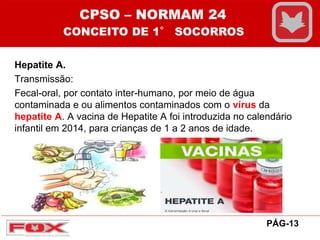 Hepatite A.
Transmissão:
Fecal-oral, por contato inter-humano, por meio de água
contaminada e ou alimentos contaminados com o vírus da
hepatite A. A vacina de Hepatite A foi introduzida no calendário
infantil em 2014, para crianças de 1 a 2 anos de idade.
CPSO – NORMAM 24
CONCEITO DE 1° SOCORROS
PÁG-13
 