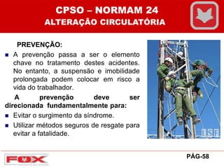 PREVENÇÃO:
 A prevenção passa a ser o elemento
chave no tratamento destes acidentes.
No entanto, a suspensão e imobilidade
prolongada podem colocar em risco a
vida do trabalhador.
A prevenção deve ser
direcionada fundamentalmente para:
 Evitar o surgimento da síndrome.
 Utilizar métodos seguros de resgate para
evitar a fatalidade.
CPSO – NORMAM 24
ALTERAÇÃO CIRCULATÓRIA
PÁG-58
 