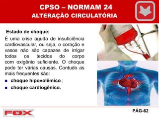 Estado de choque:
É uma crise aguda de insuficiência
cardiovascular, ou seja, o coração e
vasos não são capazes de irrigar
todos os tecidos do corpo
com oxigênio suficiente. O choque
pode ter várias causas. Contudo as
mais frequentes são:
 choque hipovolêmico ;
 choque cardiogênico.
CPSO – NORMAM 24
ALTERAÇÃO CIRCULATÓRIA
PÁG-62
 