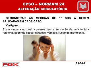 DEMONSTRAR AS MEDIDAS DE 1° SOS A SEREM
APLICADAS EM CADA CASO.
Vertigem:
É um sintoma no qual a pessoa tem a sensação de uma tontura
rotatória, podendo causar náuseas, vômitos, ilusão de movimento.
CPSO – NORMAM 24
ALTERAÇÃO CIRCULATÓRIA
PÁG-63
 