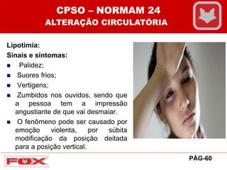 Lipotimia:
Sinais e sintomas:
 Palidez;
 Suores frios;
 Vertigens;
 Zumbidos nos ouvidos, sendo que
a pessoa tem a impressão
angustiante de que vai desmaiar.
 O fenômeno pode ser causado por
emoção violenta, por súbita
modificação da posição deitada
para a posição vertical.
CPSO – NORMAM 24
ALTERAÇÃO CIRCULATÓRIA
PÁG-60
 