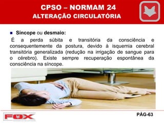  Síncope ou desmaio:
É a perda súbita e transitória da consciência e
consequentemente da postura, devido à isquemia cerebral
transitória generalizada (redução na irrigação de sangue para
o cérebro). Existe sempre recuperação espontânea da
consciência na síncope.
CPSO – NORMAM 24
ALTERAÇÃO CIRCULATÓRIA
PÁG-63
 