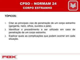 TÓPICOS:
1. Citar as principais vias de penetração de um corpo estranho
(garganta, nariz, olhos, ouvidos e pele).
2. Identificar o procedimento a ser utilizado em caso de
penetração de um corpo estranho.
3. Explicar quais as complicações que podem ocorrer em cada
situação.
CPSO – NORMAM 24
CORPO ESTRANHO
 
