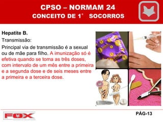 Hepatite B.
Transmissão:
Principal via de transmissão é a sexual
ou de mãe para filho. A imunização só é
efetiva quando se toma as três doses,
com intervalo de um mês entre a primeira
e a segunda dose e de seis meses entre
a primeira e a terceira dose.
CPSO – NORMAM 24
CONCEITO DE 1° SOCORROS
PÁG-13
 
