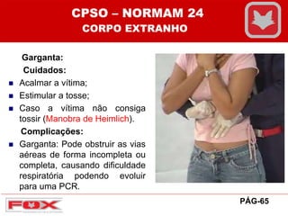 Garganta:
Cuidados:
 Acalmar a vítima;
 Estimular a tosse;
 Caso a vítima não consiga
tossir (Manobra de Heimlich).
Complicações:
 Garganta: Pode obstruir as vias
aéreas de forma incompleta ou
completa, causando dificuldade
respiratória podendo evoluir
para uma PCR.
CPSO – NORMAM 24
CORPO EXTRANHO
PÁG-65
 