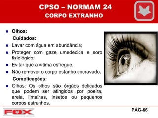  Olhos:
Cuidados:
 Lavar com água em abundância;
 Proteger com gaze umedecida e soro
fisiológico;
 Evitar que a vítima esfregue;
 Não remover o corpo estanho encravado.
Complicações:
 Olhos: Os olhos são órgãos delicados
que podem ser atingidos por poeira,
areia, limalhas, insetos ou pequenos
corpos estranhos.
CPSO – NORMAM 24
CORPO EXTRANHO
PÁG-66
 