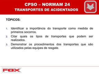 TÓPICOS:
1. Identificar a importância do transporte como medida de
primeiros socorros.
2. Citar quais os tipos de transportes que podem ser
realizados.
3. Demonstrar os procedimentos dos transportes que são
utilizados pelas equipes de resgate.
CPSO – NORMAM 24
TRANSPORTES DE ACIDENTADOS
 