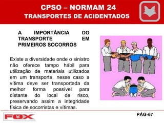 A IMPORTÂNCIA DO
TRANSPORTE EM
PRIMEIROS SOCORROS
Existe a diversidade onde o sinistro
não oferece tampo hábil para
utilização de materiais utilizados
em um transporte, nesse caso a
vítima deve ser transportada da
melhor forma possível para
distante do local de risco,
preservando assim a integridade
física de socorristas e vítimas.
CPSO – NORMAM 24
TRANSPORTES DE ACIDENTADOS
PÁG-67
 