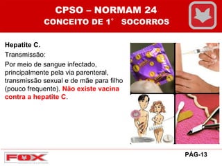 Hepatite C.
Transmissão:
Por meio de sangue infectado,
principalmente pela via parenteral,
transmissão sexual e de mãe para filho
(pouco frequente). Não existe vacina
contra a hepatite C.
CPSO – NORMAM 24
CONCEITO DE 1° SOCORROS
PÁG-13
 