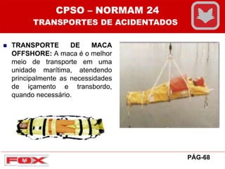  TRANSPORTE DE MACA
OFFSHORE: A maca é o melhor
meio de transporte em uma
unidade marítima, atendendo
principalmente as necessidades
de içamento e transbordo,
quando necessário.
CPSO – NORMAM 24
TRANSPORTES DE ACIDENTADOS
PÁG-68
 