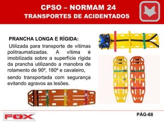 PRANCHA LONGA E RÍGIDA:
Utilizada para transporte de vítimas
politraumatizadas. A vítima é
imobilizada sobre a superfície rígida
da prancha utilizando a manobra de
rolamento de 90⁰, 180⁰ e cavaleiro,
sendo transportada com segurança
evitando agravos as lesões.
CPSO – NORMAM 24
TRANSPORTES DE ACIDENTADOS
PÁG-68
 