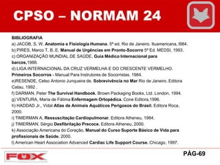 CPSO – NORMAM 24
BIBLIOGRAFIA
a) JACOB, S. W. Anatomia e Fisiologia Humana. 5ª ed. Rio de Janeiro. Ituamericana, l984.
b) PIRES, Marco T. B..E. Manual de Urgências em Pronto-Socorro 5ª Ed. MEDSI, 1993.
c) ORGANIZAÇÃO MUNDIAL DE SAÚDE. Guia Médico Internacional para
barcos,1988.
d) LIGA INTERNACIONAL DA CRUZ VERMELHA E DO CRESCENTE VERMELHO.
Primeiros Socorros - Manual Para Instrutores de Socorristas. 1984.
e)RESENDE, Celso Antonio Junqueira de. Sobrevivência no Mar Rio de Janeiro. Editora
Catau, 1992 .
f) DARMAN, Peter The Survival Handbook. Brown Packaging Books, Ltd. London, 1994.
g) VENTURA, Maria de Fátima Enfermagem Ortopédica. Cone Editora,1996.
h) HADDAD Jr., Vidal Atlas de Animais Aquáticos Perigosos do Brasil. Editora Roca,
2000.
i) TIMERMAN A, Ressuscitação Cardiopulmonar. Editora Atheneu, 1984.
j) TIMERMAN, Sérgio Desfibrilação Precoce. Editora Atheneu, 2000.
k) Associação Americana do Coração, Manual do Curso Suporte Básico de Vida para
profissionais de Saúde. 2000.
l) American Heart Association Advanced Cardiac Life Support Course. Chicago, 1997.
PÁG-69
 
