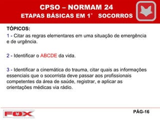 TÓPICOS:
1 - Citar as regras elementares em uma situação de emergência
e de urgência.
2 - Identificar o ABCDE da vida.
3 - Identificar a cinemática do trauma, citar quais as informações
essenciais que o socorrista deve passar aos profissionais
competentes da área de saúde, registrar, e aplicar as
orientações médicas via rádio.
CPSO – NORMAM 24
ETAPAS BÁSICAS EM 1° SOCORROS
PÁG-16
 