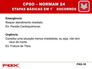 Emergência:
Requer atendimento imediato.
Ex: Parada Cardiopulmonar.
Urgência:
Constitui uma situação menos imediatista, ou seja, não tem
risco de morte.
Ex: Fratura de Tíbia.
CPSO – NORMAM 24
ETAPAS BÁSICAS EM 1° SOCORROS
PÁG-16
 