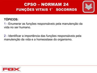 TÓPICOS:
1 - Enumerar as funções responsáveis pela manutenção da
vida no ser humano.
2 - Identificar a importância das funções responsáveis pela
manutenção da vida e a homeostase do organismo.
CPSO – NORMAM 24
FUNÇÕES VITAIS 1° SOCORROS
 