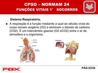 Sistema Respiratório.
 A respiração é a função mediante a qual as células vivas do
corpo tomam oxigênio (O2) e eliminam o dióxido de carbono
(CO2). É um intercâmbio gasoso (O2 eCO2) entre o ar da
atmosfera e o organismo.
CPSO – NORMAM 24
FUNÇÕES VITAIS 1° SOCORROS
PÁG-23/24
 