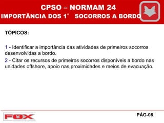 TÓPICOS:
1 - Identificar a importância das atividades de primeiros socorros
desenvolvidas a bordo.
2 - Citar os recursos de primeiros socorros disponíveis a bordo nas
unidades offshore, apoio nas proximidades e meios de evacuação.
PÁG-08
CPSO – NORMAM 24
IMPORTÂNCIA DOS 1° SOCORROS A BORDO
 