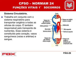 Sistema Circulatório.
 Trabalha em conjunto com o
sistema respiratório para
transportar oxigênio a todas as
células do corpo. É também
responsável pelo transporte de
nutrientes. Esse sistema é
constituído pelo coração, vasos
sanguíneos (veias e artérias) e
sangue.
CPSO – NORMAM 24
FUNÇÕES VITAIS 1° SOCORROS
PÁG-26
 