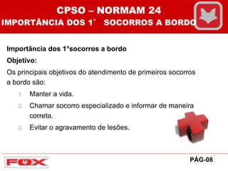 Importância dos 1°socorros a bordo
Objetivo:
Os principais objetivos do atendimento de primeiros socorros
a bordo são:
1. Manter a vida.
2. Chamar socorro especializado e informar de maneira
correta.
3. Evitar o agravamento de lesões.
CPSO – NORMAM 24
IMPORTÂNCIA DOS 1° SOCORROS A BORDO
PÁG-08
 