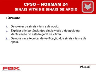 TÓPICOS:
1. Descrever os sinais vitais e de apoio.
2. Explicar a importância dos sinais vitais e de apoio na
identificação do estado geral da vítima.
3. Demonstrar a técnica de verificação dos sinais vitais e de
apoio.
CPSO – NORMAM 24
SINAIS VITAIS E SINAIS DE APOIO
PÁG-28
 