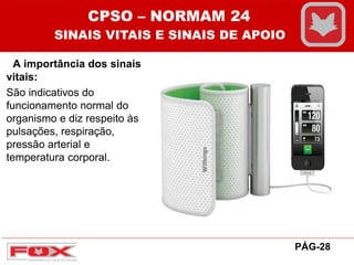 A importância dos sinais
vitais:
São indicativos do
funcionamento normal do
organismo e diz respeito às
pulsações, respiração,
pressão arterial e
temperatura corporal.
CPSO – NORMAM 24
SINAIS VITAIS E SINAIS DE APOIO
PÁG-28
 