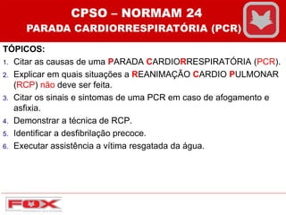 TÓPICOS:
1. Citar as causas de uma PARADA CARDIORRESPIRATÓRIA (PCR).
2. Explicar em quais situações a REANIMAÇÃO CARDIO PULMONAR
(RCP) não deve ser feita.
3. Citar os sinais e sintomas de uma PCR em caso de afogamento e
asfixia.
4. Demonstrar a técnica de RCP.
5. Identificar a desfibrilação precoce.
6. Executar assistência a vítima resgatada da água.
CPSO – NORMAM 24
PARADA CARDIORRESPIRATÓRIA (PCR)
 