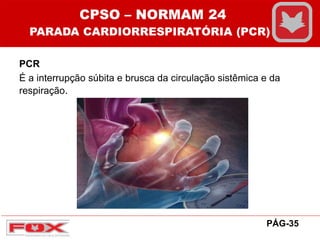 PCR
É a interrupção súbita e brusca da circulação sistêmica e da
respiração.
CPSO – NORMAM 24
PARADA CARDIORRESPIRATÓRIA (PCR)
PÁG-35
 