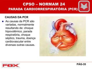 CAUSAS DA PCR
 As causas da PCR são
variadas, normalmente
resultando de: choque
hipovolêmico, parada
respiratória, choque
séptico, trauma, doença
cardiovascular entre
diversas outras causas.
CPSO – NORMAM 24
PARADA CARDIORRESPIRATÓRIA (PCR)
PÁG-35
 