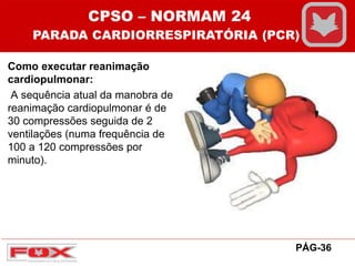 Como executar reanimação
cardiopulmonar:
A sequência atual da manobra de
reanimação cardiopulmonar é de
30 compressões seguida de 2
ventilações (numa frequência de
100 a 120 compressões por
minuto).
CPSO – NORMAM 24
PARADA CARDIORRESPIRATÓRIA (PCR)
PÁG-36
 