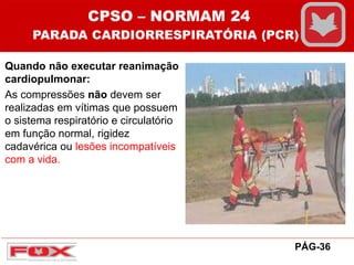 Quando não executar reanimação
cardiopulmonar:
As compressões não devem ser
realizadas em vítimas que possuem
o sistema respiratório e circulatório
em função normal, rigidez
cadavérica ou lesões incompatíveis
com a vida.
CPSO – NORMAM 24
PARADA CARDIORRESPIRATÓRIA (PCR)
PÁG-36
 