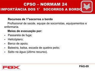 Recursos de 1°socorros a bordo
Profissional de saúde, equipe de socorristas, equipamentos e
enfermaria.
Meios de evacuação por:
 Passarela de fuga;
 Helicóptero;
 Barco de apoio;
 Baleeira, balsa, escada de quebra peito;
 Salto na água (último recurso).
PÁG-09
CPSO – NORMAM 24
IMPORTÂNCIA DOS 1° SOCORROS A BORDO
 