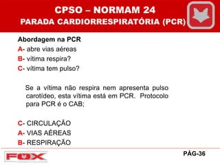 Abordagem na PCR
A- abre vias aéreas
B- vítima respira?
C- vítima tem pulso?
Se a vítima não respira nem apresenta pulso
carotídeo, esta vítima está em PCR. Protocolo
para PCR é o CAB;
C- CIRCULAÇÃO
A- VIAS AÉREAS
B- RESPIRAÇÃO
CPSO – NORMAM 24
PARADA CARDIORRESPIRATÓRIA (PCR)
PÁG-36
 